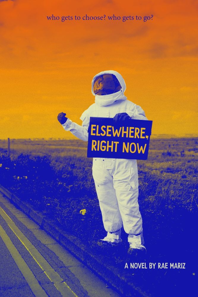 a person in a white astronaut suit hitchhikes on the side of the road holding a carboard sign that says “ELSEWHERE, RIGHT NOW” in orange block letters. The sky overhead is a gradient of orange and yellow, all parts of the photograph look like they’re silkscreened with dark blue ink. In the dark blue grass below the astronaut’s foot, the white text “A novel by Rae Mariz”. Up top in the orange sky, the tagline “who gets to choose? who gets to go?” Original unaltered photograph by T Leish: https://www.pexels.com/photo/person-in-a-costume-hitchhiking-5259407/ (CC0 license)