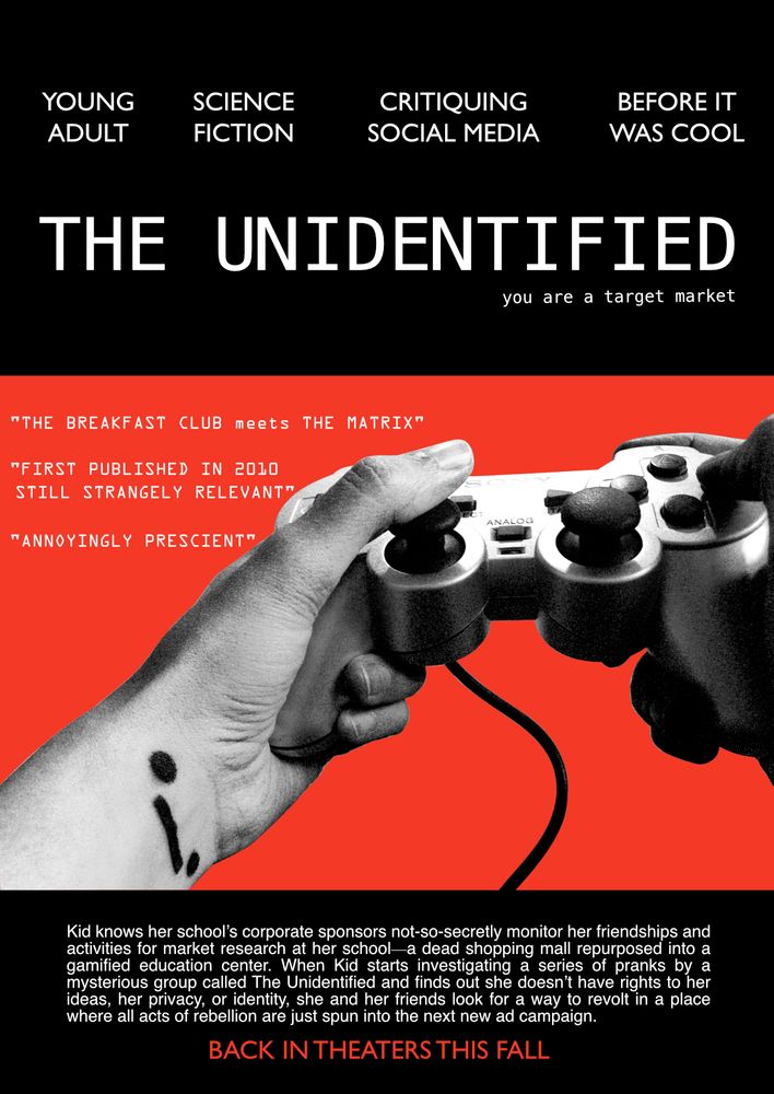book pitch designed like a movie poster mock-up. Black, red and gray scale color scheme. Vibe like a 90s independent film. The title: “The Unidentified” and logline “you are a target market” above a photo of a black-and-white pair of hands holding an outdated Playstation controller against a bright red background. An emoji ._. symbol is drawn in black marker on left inner wrist. At the top of the poster, where featured actor names are usually found, genre and other info are listed: Young Adult, Science Fiction, Critiquing Social Media, Before It Was Cool. Pull quotes mimicking film critics: “The Breakfast Club meets The Matrix”, “First published in 2010, still strangely relevant”, Annoyingly prescient” At the bottom of the poster, instead of further production credits, the pitch: “Kid knows her school’s corporate sponsors not-so-secretly monitor her friendships and activities for market research at her school—a dead shopping mall repurposed into a gamified education center. When Kid starts investigating a series of pranks by a mysterious group called The Unidentified and finds out she doesn’t have rights to her ideas, her privacy, or identity, she and her friends look for a way to revolt in a place where all acts of rebellion are just spun into the next new ad campaign.” Below that in all-caps “Back in theaters this fall”