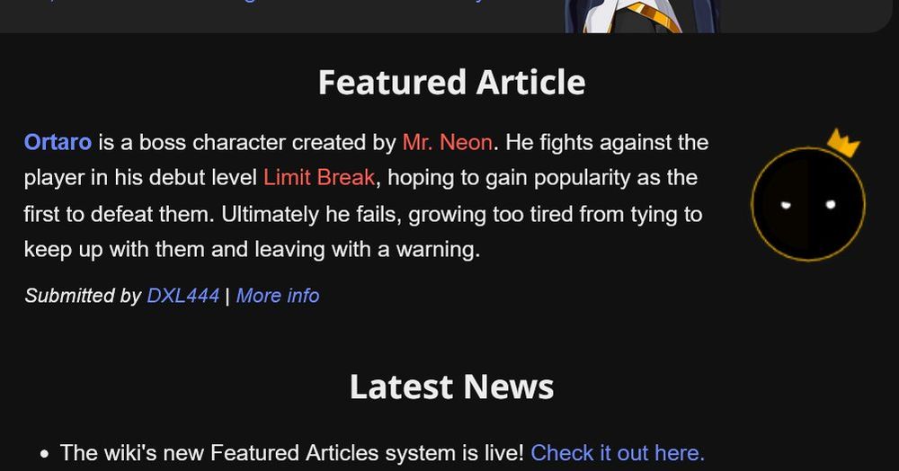 Featured Article

Ortaro is a boss character created by Mr. Neon. He fights against the player in his debut level Limit Break, hoping to gain popularity as the first to defeat them. Ultimately he fails, growing too tired from tying to keep up with them and leaving with a warning.
Submitted by DXL444 | More info

Latest News
    The wiki's new Featured Articles system is live! Check it out here.