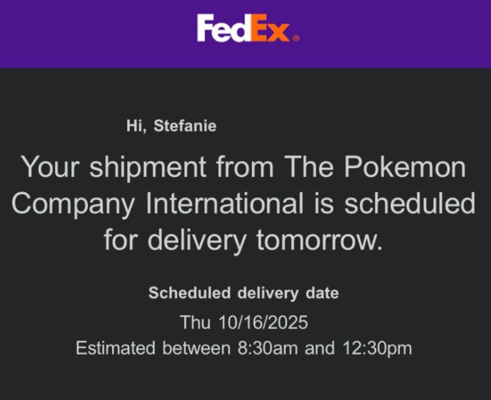 A screenshot of the top portion of a delivery notification email from FedEx with the following text:

Hi, Stefanie.
Your shipment from The Pokemon Company International is scheduled for delivery tomorrow.

Scheduled delivery date

Thu 10/16/2025

Estimated between 8:30am and 12:30pm