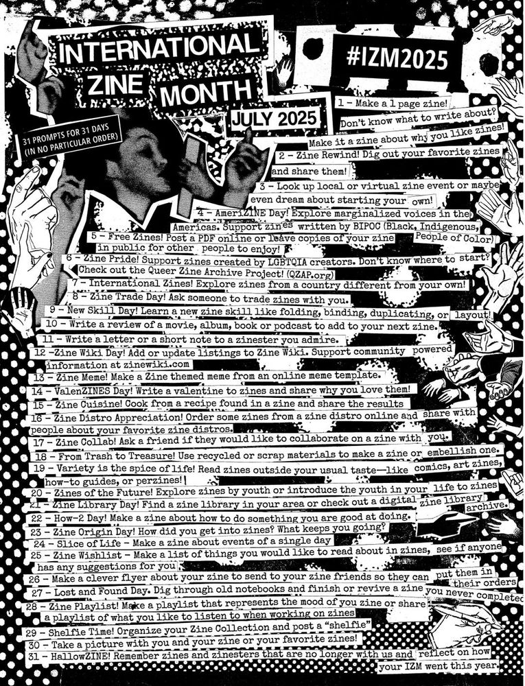 Flyer for International Zine Month, featuring something to do every day of the month in July.

INTERNATIONAL ZINE MONTH

31 PROMPTS FOR 31 DAYS

(IN NO PARTICULAR ORDER)

JULY 2025

#IZM2025.

1- Make a 1 page zine! Don't know what to write about? Make it a zine about why you like zines!

2-Zine Rewind! Dig out your favorite zines and share them!.

3-Look up local or virtual zine event or maybe even dream about starting your own!

4 - AmeriZINE Day! Explore marginalized voices in the Americas. Support zines written by BIPOC (Black, Indigenous, People of Color)

5-Free Zines! Post a PDF online or leave copies of your zine in public for other people to enjoy!

6- Zine Pride! Support zines created by LGBTQIA creators. Don't know where to start? Check out the Queer Zine Archive Project! (QZAP.org)

7-International Zines! Explore zines from a country different from your own!

8 Zine Trade Day! Ask someone to trade zines with you.

9-New Skill Day! Learn a new zine skill like folding, binding, duplicating, or Layout!!

10 Write a review of a movie, album, book or podcast to add to your next zine.

11- Write a letter or a short note to a zinester you admire.

12-Zine Wiki Day! Add or update listings to Zine Wiki. Support community powered Information at zinewiki.com

13-Zine Meme! Make a zine-themed meme from an online meme template.

14 - ValenZINES Day! Write a valentine to zines and share why you love them!

15-Zine Cuisine! Cook from a recipe found in a zinc and share the results

16-Zine Distro Appreciation! Order some zines from a zine distro online and share with people about your favorite zine distros.

17-Zine Collab! Ask a friend if they would like to collaborate on a zine with you.

18- From Trash to Treasure! Use recycled or scrap materials to make a sine or embellish one.

19-Variety is the spice of life! Read zines outside your usual taste-like comics, art zines, how-to guides, or perzines!]

20-Zines of the Future! Explore zines by youth or introduce the you…