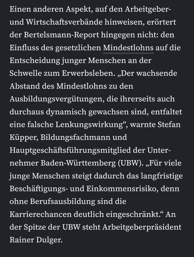 Screenshot eines Textabschnitts aus einem Artikel der Frankfurter Allgemeinen Zeitung (FAZ). Folgender Text ist zu lesen:

‚Einen anderen Aspekt, auf den Arbeitgeber- und Wirtschaftsverbände hinweisen, erörtert der Bertelsmann-Report hingegen nicht: den Einfluss des gesetzlichen Mindestlohns auf die Entscheidung junger Menschen an der Schwelle zum Erwerbsleben. „Der wachsende Abstand des Mindestlohns zu den Ausbildungsvergütungen, die ihrerseits auch durchaus dynamisch gewachsen sind, entfaltet eine falsche Lenkungswirkung“, warnte Stefan Küpper, Bildungsfachmann und Hauptgeschäftsführungsmitglied der Unternehmer Baden-Württemberg (UBW). „Für viele junge Menschen steigt dadurch das langfristige Beschäftigungs- und Einkommensrisiko, denn ohne Berufsausbildung sind die Karrierechancen deutlich eingeschränkt.“ An der Spitze der UBW steht Arbeitgeberpräsident Rainer Dulger.‘