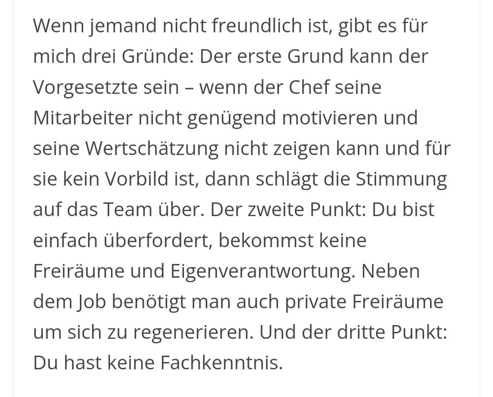 Schwarzer Text auf weißen Grund.
Der Text:

Wenn jemand nicht freundlich ist, gibt es für mich drei Gründe: Der erste Grund kann der Vorgesetzte sein – wenn der Chef seine Mitarbeiter nicht genügend motivieren und seine Wertschätzung nicht zeigen kann und für sie kein Vorbild ist, dann schlägt die Stimmung auf das Team über. Der zweite Punkt: Du bist einfach überfordert, bekommst keine Freiräume und Eigenverantwortung. Neben dem Job benötigt man auch private Freiräume um sich zu regenerieren. Und der dritte Punkt: Du hast keine Fachkenntnis.