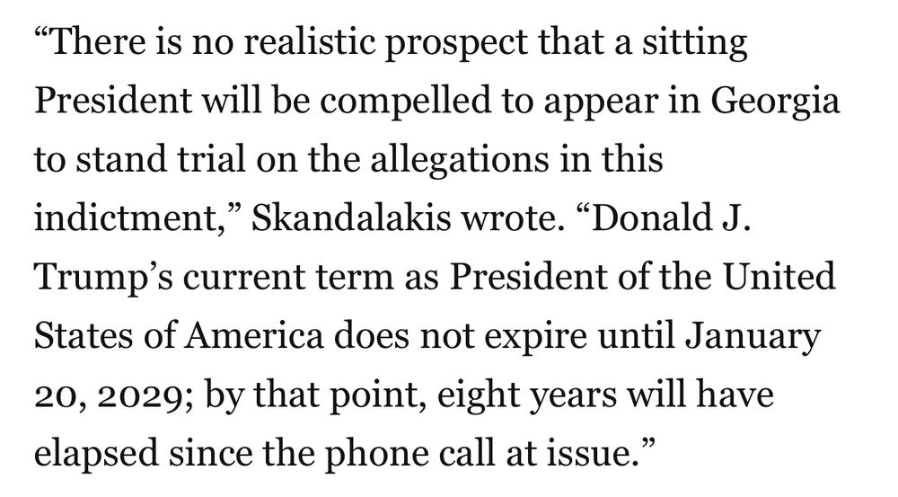"There is no realistic prospect that a sitting President will be compelled to appear in Georgia to stand trial on the allegations in this indictment," Skandalakis wrote. "Donald J.
Trump's current term as President of the United States of America does not expire until January 20, 2029; by that point, eight years will have elapsed since the phone call at issue."