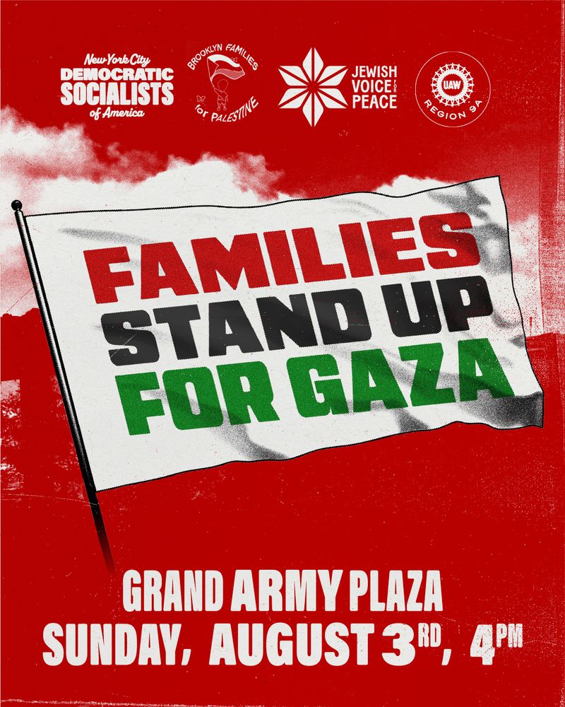 Families Stand Up for Gaza rally flyer.

Logos at the top for New York City Democratic Socialists of America, Brooklyn Families for Palestine, Jewish Voice for Peace, and UAW Region 9A.

Grand Army Plaza [Brooklyn]
Sunday, August 3rd, 4 pm