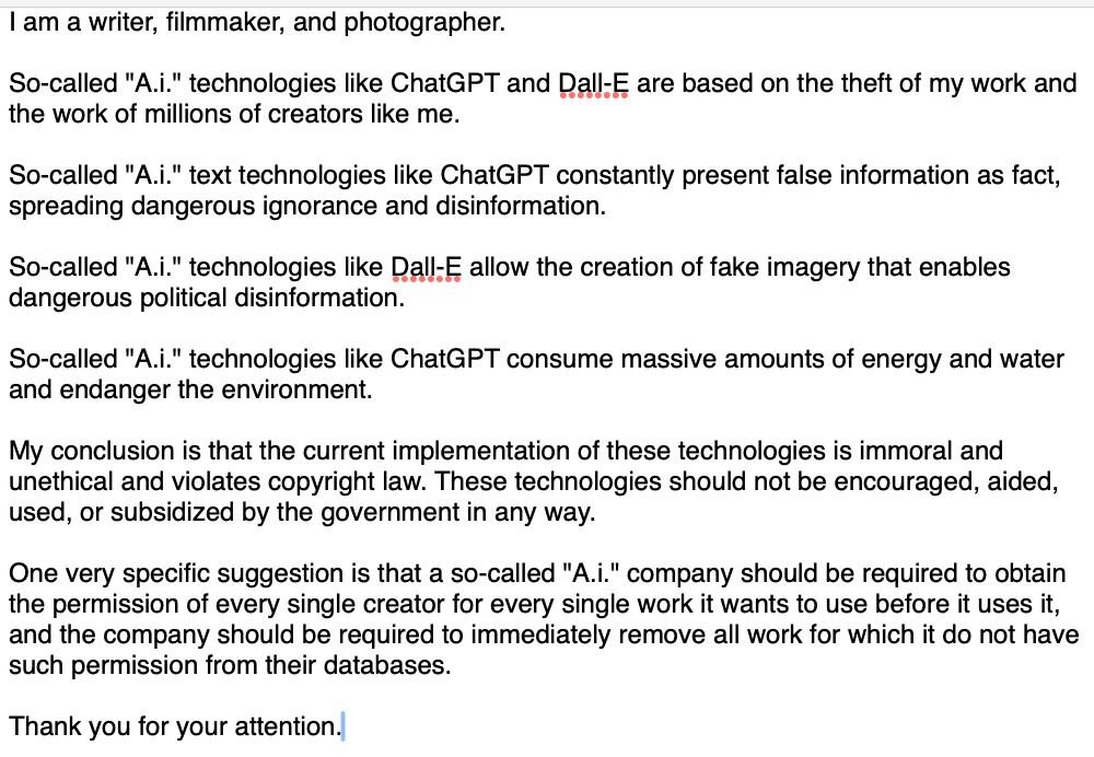 I am a writer, filmmaker, and photographer.

So-called "A.i." technologies like ChatGPT and Dall-E are based on the theft of my work and the work of millions of creators like me.

So-called "A.i." text technologies like ChatGPT constantly present false information as fact, spreading dangerous ignorance and disinformation.

So-called "A.i." technologies like Dall-E allow the creation of fake imagery that enables dangerous political disinformation.

So-called "A.i." technologies like ChatGPT consume massive amounts of energy and water and endanger the environment.

My conclusion is that the current implementation of these technologies is immoral and unethical and violates copyright law. These technologies should not be encouraged, aided, used, or subsidized by the government in any way. 

One very specific suggestion is that a so-called "A.i." company should be required to obtain the permission of every single creator for every single work it wants to use before it uses it, and the company should be required to immediately remove all work for which it do not have such permission from their databases. 

Thank you for your attention.