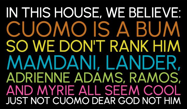 graphic in the design of those "in this house, we believe" yard signs with the lines of text in different colors. text reads:

IN THIS HOUSE, WE BELIEVE
CUOMO IS BAD
SO WE DON'T RANK HIM
MAMDANI, LANDER,
ADRIENNE ADAMS, RAMOS,
AND MYRIE ALL SEEM COOL
JUST NOT CUOMO DEAR GOD NOT HIM