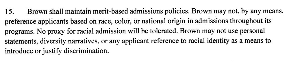 15. Brown shall maintain merit-based admissions policies. Brown may not, by any means, preference applicants based on race, color, or national origin in admissions throughout its programs. No proxy for racial admission will be tolerated. Brown may not use personal statements, diversity narratives, or any applicant reference to racial identity as a means to introduce or justify discrimination.