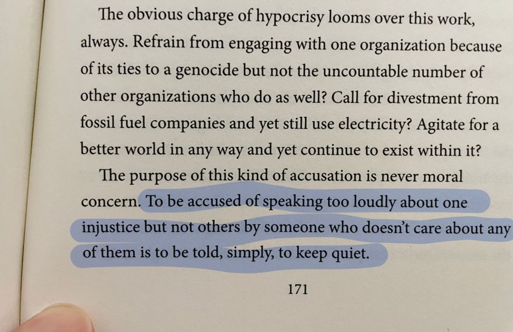 Photo of a page from Omar El Akkad's ONE DAY EVERYONE WILL ALWAYS HAVE BEEN AGAINST THIS that reads:

The obvious charge of hypocrisy looms over this work, always. Refrain from engaging with one organization because of its ties to a genocide but not the uncountable number of other organizations who do as well? Call for divestment from fossil fuel companies and yet still use electricity? Agitate for a better world in any way and yet continue to exist within it?

The purpose of this kind of accusation is never moral concern. To be accused of speaking too loudly about one injustice but not others by someone who doesn't care about any of them is to be told, simply, to keep quiet.