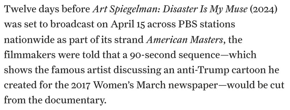 Twelve days before Art Spiegelman: Disaster Is My Muse (2024) was set to broadcast on April 15 across PBS stations nationwide as part of its strand American Masters, the filmmakers were told that a 90-second sequence—which shows the famous artist discussing an anti-Trump cartoon he created for the 2017 Women’s March newspaper—would be cut from the documentary.