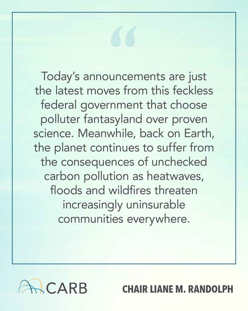 Graphic featuring a quote from CARB Chair Liane M. Randolph on a light blue gradient background with a thin rectangular border. The quote reads:
"Today’s announcements are just the latest moves from this feckless federal government that choose polluter fantasyland over proven science. Meanwhile, back on Earth, the planet continues to suffer from the consequences of unchecked carbon pollution as heatwaves, floods and wildfires threaten increasingly uninsurable communities everywhere."
At the bottom are the CARB logo on the left and the text "Chair Liane M. Randolph" on the right.