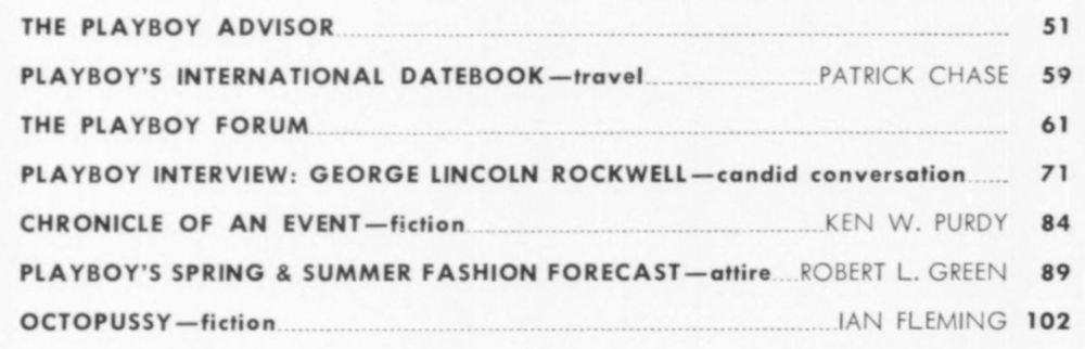 THE PLAYBOY ADVISOR
51
PLAYBOY'S INTERNATIONAL DATEBOOK-travel..
PATRICK CHASE
59
THE PLAYBOY FORUM.
61
PLAYBOY INTERVIEW: GEORGE LINCOLN ROCKWELL-candid conversation.
71
CHRONICLE OF AN EVENT-fiction.
KEN W. PURDY
84
PLAYBOY'S SPRING & SUMMER FASHION FORECAST-attire. ROBERT L. GREEN
89
OCTOPUSSY-fiction.
IAN FLEMING 102