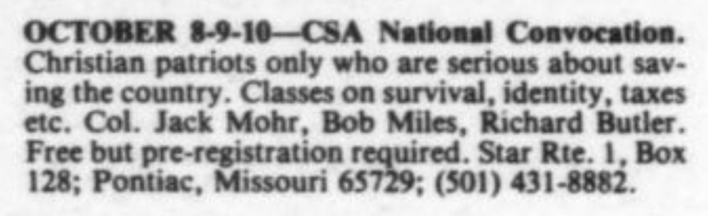 OCTOBER 8-9-10-CSA National Convocation. Christian patriots only who are serious about sav- ing the country. Classes on survival, identity, taxes etc. Col. Jack Mohr, Bob Miles, Richard Butler. Free but pre-registration required. Star Rte. 1, Box 128; Pontiac, Missouri 65729; (501) 431-8882.