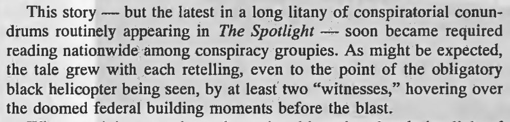 This story - but the latest in a long litany of conspiratorial conun-
drums routinely appearing in The Spotlight - soon became required
reading nationwide among conspiracy groupies. As might be expected,
the tale grew with each retelling, even to the point of the obligatory
black helicopter being seen, by at least two "witnesses," hovering over
the doomed federal building moments before the blast.