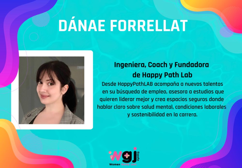 Ingeniera, Coach y Fundadora 
de Happy Path Lab
Desde HappyPathLAB acompaña a nuevos talentos
 en su búsqueda de empleo, asesora a estudios que
quieren liderar mejor y crea espacios seguros donde 
hablar claro sobre salud mental, condiciones laborales 
y sostenibilidad en la carrera.