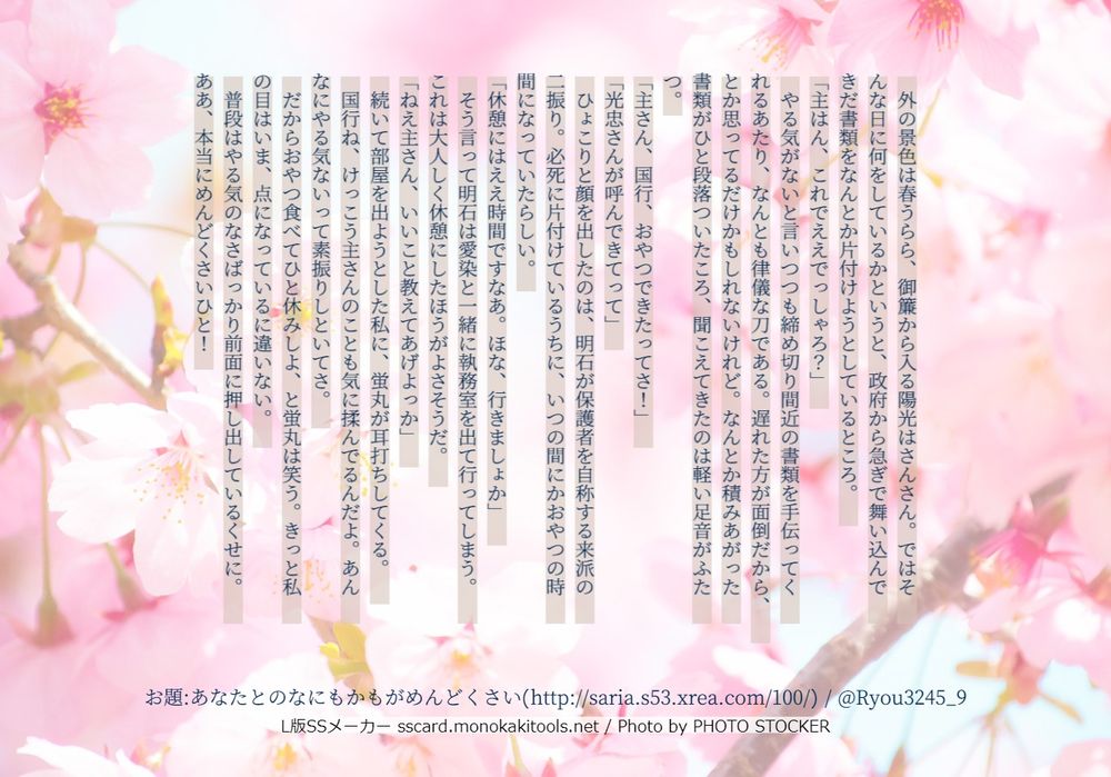 外の景色は春うらら、御簾から入る陽光はさんさん。ではそんな日に何をしているかというと、政府から急ぎで舞い込んできだ書類をなんとか片付けようとしているところ。
「主はん、これでええでっしゃろ？」
　やる気がないと言いつつも締め切り間近の書類を手伝ってくれるあたり、なんとも律儀な刀である。遅れた方が面倒だから、とか思ってるだけかもしれないけれど。なんとか積みあがった書類がひと段落ついたころ、聞こえてきたのは軽い足音がふたつ。
「主さん、国行、おやつできたってさ！」
「光忠さんが呼んできてって」
　ひょこりと顔を出したのは、明石が保護者を自称する来派の二振り。必死に片付けているうちに、いつの間にかおやつの時間になっていたらしい。
「休憩にはええ時間ですなあ。ほな、行きましょか」
　そう言って明石は愛染と一緒に執務室を出て行ってしまう。これは大人しく休憩にしたほうがよさそうだ。
「ねえ主さん、いいこと教えてあげよっか」
　続いて部屋を出ようとした私に、蛍丸が耳打ちしてくる。
　国行ね、けっこう主さんのことも気に揉んでるんだよ。あんなにやる気ないって素振りしといてさ。
　だからおやつ食べてひと休みしよ、と蛍丸は笑う。きっと私の目はいま、点になっているに違いない。
　普段はやる気のなさばっかり前面に押し出しているくせに。ああ、本当にめんどくさいひと！