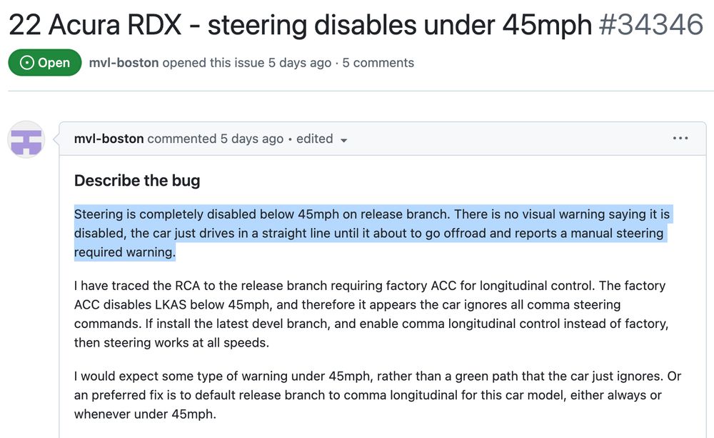 Screenshot of a github issue titled "22 Acura RDX - steering disables under 45mph".

It reads:

Steering is completely disabled below 45mph on release branch. There is no visual warning saying it is disabled, the car just drives in a straight line until it about to go offroad and reports a manual steering required warning.

I have traced the RCA to the release branch requiring factory ACC for longitudinal control. The factory ACC disables LKAS below 45mph, and therefore it appears the car ignores all comma steering commands. If install the latest devel branch, and enable comma longitudinal control instead of factory, then steering works at all speeds.

I would expect some type of warning under 45mph, rather than a green path that the car just ignores. Or an preferred fix is to default release branch to comma longitudinal for this car model, either always or whenever under 45mph.