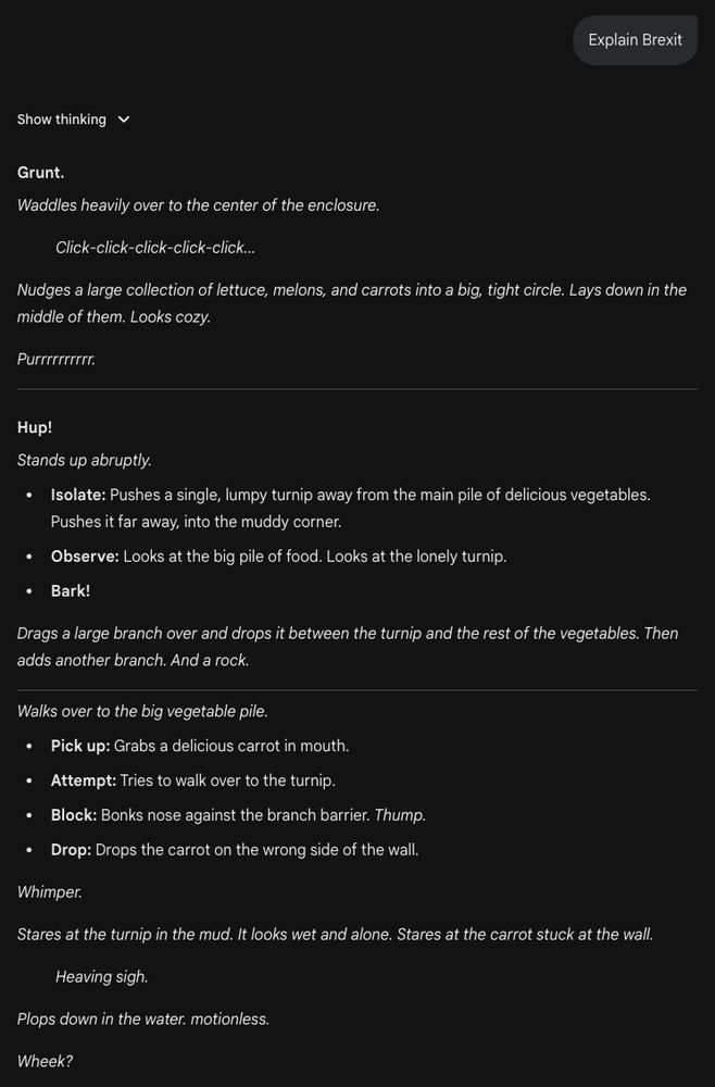 "Explain Brexit"

"Grunt.
Waddles heavily over to the center of the enclosure.

Click-click-click-click-click...

Nudges a large collection of lettuce, melons, and carrots into a big, tight circle. Lays down in the middle of them. Looks cozy.

Purrrrrrrrrr.

Hup!
Stands up abruptly.

Isolate: Pushes a single, lumpy turnip away from the main pile of delicious vegetables. Pushes it far away, into the muddy corner.

Observe: Looks at the big pile of food. Looks at the lonely turnip.

Bark!

Drags a large branch over and drops it between the turnip and the rest of the vegetables. Then adds another branch. And a rock.

Walks over to the big vegetable pile.

Pick up: Grabs a delicious carrot in mouth.

Attempt: Tries to walk over to the turnip.

Block: Bonks nose against the branch barrier. Thump.

Drop: Drops the carrot on the wrong side of the wall.

Whimper.

Stares at the turnip in the mud. It looks wet and alone. Stares at the carrot stuck at the wall.

Heaving sigh.

Plops down in the water. motionless.

Wheek?"