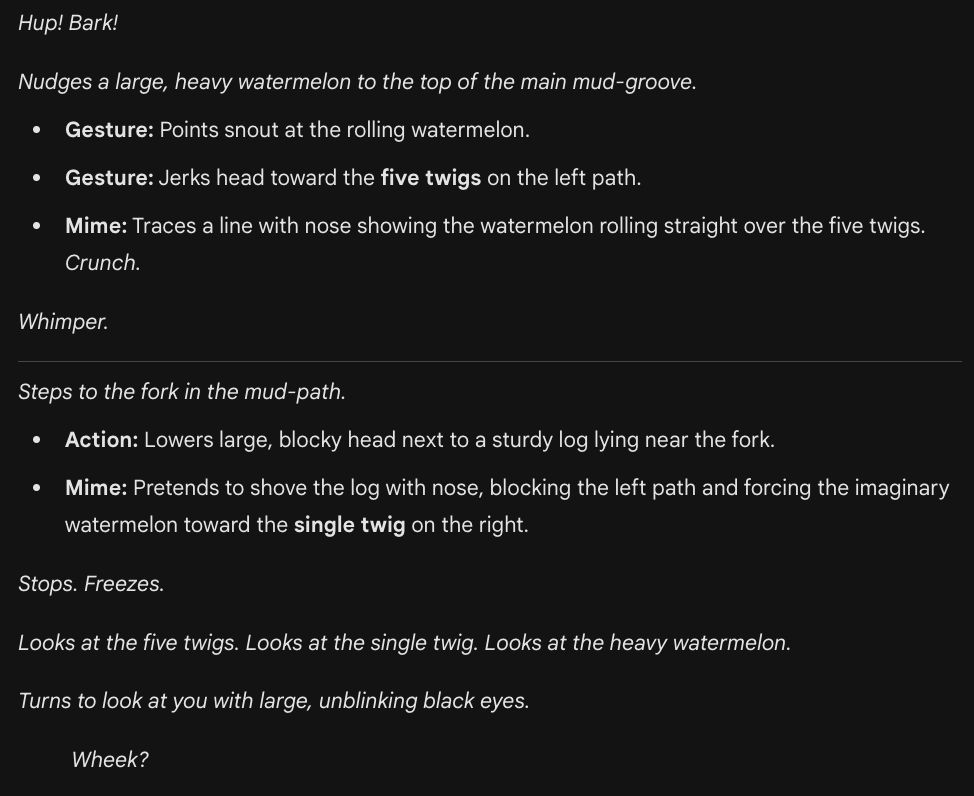 "Hup! Bark!

Nudges a large, heavy watermelon to the top of the main mud-groove.

Gesture: Points snout at the rolling watermelon.

Gesture: Jerks head toward the five twigs on the left path.

Mime: Traces a line with nose showing the watermelon rolling straight over the five twigs. Crunch.

Whimper.

Steps to the fork in the mud-path.

Action: Lowers large, blocky head next to a sturdy log lying near the fork.

Mime: Pretends to shove the log with nose, blocking the left path and forcing the imaginary watermelon toward the single twig on the right.

Stops. Freezes.

Looks at the five twigs. Looks at the single twig. Looks at the heavy watermelon.

Turns to look at you with large, unblinking black eyes.

Wheek?"