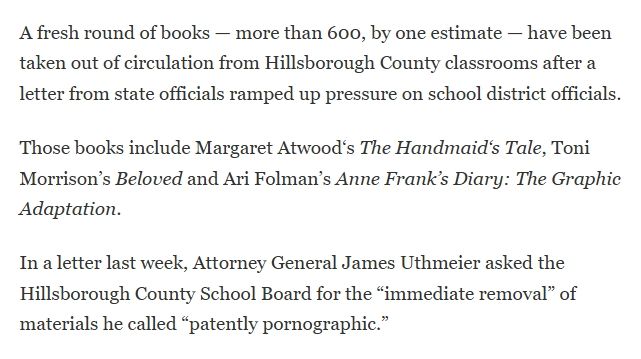 A fresh round of books — more than 600, by one estimate — have been taken out of circulation from Hillsborough County classrooms after a letter from state officials ramped up pressure on school district officials.

Those books include Margaret Atwood‘s The Handmaid‘s Tale, Toni Morrison’s Beloved and Ari Folman’s Anne Frank’s Diary: The Graphic Adaptation.

In a letter last week, Attorney General James Uthmeier asked the Hillsborough County School Board for the “immediate removal” of materials he called “patently pornographic.”