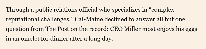 Through a public relations official who specializes in “complex reputational challenges,” Cal-Maine declined to answer all but one question from The Post on the record: CEO Miller most enjoys his eggs in an omelet for dinner after a long day.

