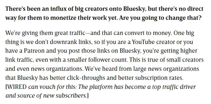 There’s been an influx of big creators onto Bluesky, but there’s no direct way for them to monetize their work yet. Are you going to change that?

We’re giving them great traffic—and that can convert to money. One big thing is we don’t downrank links, so if you are a YouTube creator or you have a Patreon and you post those links on Bluesky, you’re getting higher link traffic, even with a smaller follower count. This is true of small creators and even news organizations. We’ve heard from large news organizations that Bluesky has better click-throughs and better subscription rates. [WIRED can vouch for this: The platform has become a top traffic driver and source of new subscribers.]