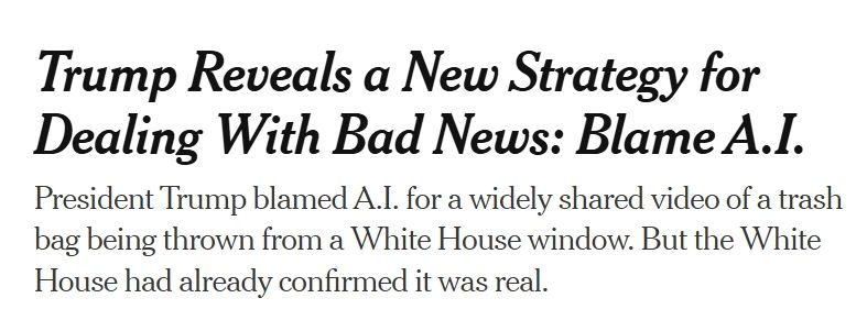 NYT: Trump Reveals a New Strategy for Dealing With Bad News: Blame A.I. President Trump blamed A.I. for a widely shared video of a trash bag being thrown from a White House window. But the White House had already confirmed it was real.