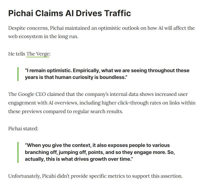 Pichai Claims AI Drives Traffic
Despite concerns, Pichai maintained an optimistic outlook on how AI will affect the web ecosystem in the long run.

He tells The Verge:

“I remain optimistic. Empirically, what we are seeing throughout these years is that human curiosity is boundless.”

The Google CEO claimed that the company’s internal data shows increased user engagement with AI overviews, including higher click-through rates on links within these previews compared to regular search results.

Pichai stated:

“When you give the context, it also exposes people to various branching off, jumping off, points, and so they engage more. So, actually, this is what drives growth over time.”

Unfortunately, Picahi didn’t provide specific metrics to support this assertion.