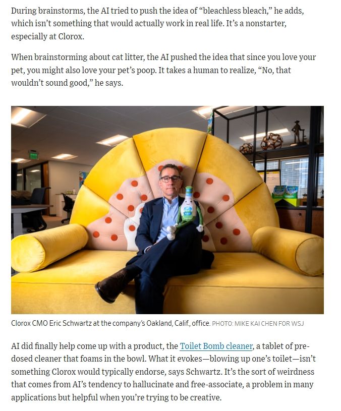 During brainstorms, the AI tried to push the idea of “bleachless bleach,” he adds, which isn’t something that would actually work in real life. It’s a nonstarter, especially at Clorox. 

When brainstorming about cat litter, the AI pushed the idea that since you love your pet, you might also love your pet’s poop. It takes a human to realize, “No, that wouldn’t sound good,” he says.

AI did finally help come up with a product, the Toilet Bomb cleaner, a tablet of pre-dosed cleaner that foams in the bowl. What it evokes—blowing up one’s toilet—isn’t something Clorox would typically endorse, says Schwartz. It’s the sort of weirdness that comes from AI’s tendency to hallucinate and free-associate, a problem in many applications but helpful when you’re trying to be creative.
