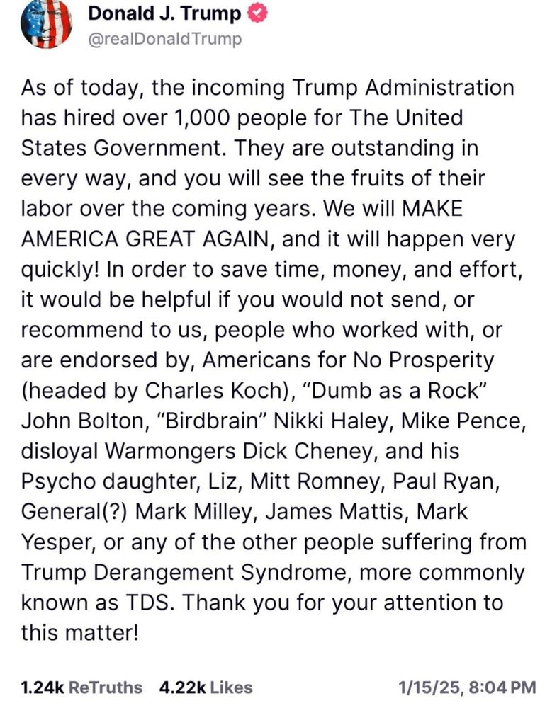 As of today, the incoming Trump Administration has hired over 1,000 people for The United States Government. They are outstanding in every way, and you will see the fruits of their labor over the coming years. We will MAKE AMERICA GREAT AGAIN, and it will happen very quickly! In order to save time, money, and effort, it would be helpful if you would not send, or recommend to us, people who worked with, or are endorsed by, Americans for No Prosperity (headed by Charles Koch), “Dumb as a Rock” John Bolton, “Birdbrain” Nikki Haley, Mike Pence, disloyal Warmongers Dick Cheney, and his Psycho daughter, Liz, Mitt Romney, Paul Ryan, General(?) Mark Milley, James Mattis, Mark Yesper, or any of the other people suffering from Trump Derangement Syndrome, more commonly known as TDS. Thank you for your attention to this matter!