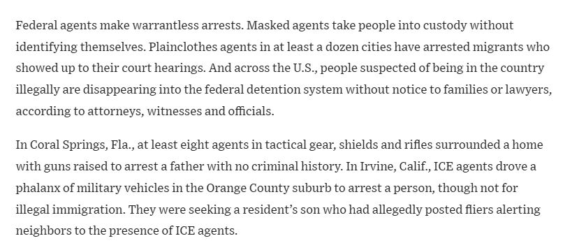 Federal agents make warrantless arrests. Masked agents take people into custody without identifying themselves. Plainclothes agents in at least a dozen cities have arrested migrants who showed up to their court hearings. And across the U.S., people suspected of being in the country illegally are disappearing into the federal detention system without notice to families or lawyers, according to attorneys, witnesses and officials.

In Coral Springs, Fla., at least eight agents in tactical gear, shields and rifles surrounded a home with guns raised to arrest a father with no criminal history. In Irvine, Calif., ICE agents drove a phalanx of military vehicles in the Orange County suburb to arrest a person, though not for illegal immigration. They were seeking a resident’s son who had allegedly posted fliers alerting neighbors to the presence of ICE agents. 