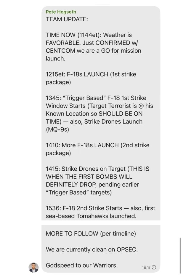 The Hegseth text then continued:
•“1410: More F-18s LAUNCH (2nd strike package)”
•“1415: Strike Drones on Target (THIS IS WHEN THE FIRST BOMBS WILL DEFINITELY DROP, pending earlier ‘Trigger Based’ targets)”
•“1536 F-18 2nd Strike Starts – also, first sea-based Tomahawks launched.”
•“MORE TO FOLLOW (per timeline)”
•“We are currently clean on OPSEC”—that is, operational security.
•“Godspeed to our Warriors.”