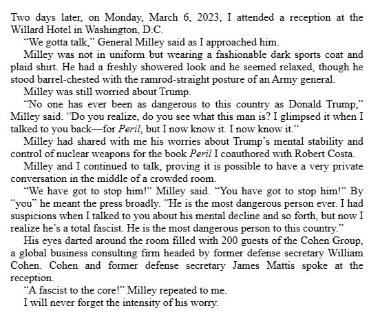 Two days later, on Monday, March 6, 2023, I attended a reception at the Willard Hotel in Washington, D.C.

“We gotta talk,” General Milley said as I approached him.

Milley was not in uniform but wearing a fashionable dark sports coat and plaid shirt. He had a freshly showered look and he seemed relaxed, though he stood barrel-chested with the ramrod-straight posture of an Army general.

Milley was still worried about Trump.

“No one has ever been as dangerous to this country as Donald Trump,” Milley said. “Do you realize, do you see what this man is? I glimpsed it when I talked to you back—for Peril, but I now know it. I now know it.”

Milley had shared with me his worries about Trump’s mental stability and control of nuclear weapons for the book Peril I coauthored with Robert Costa.

Milley and I continued to talk, proving it is possible to have a very private conversation in the middle of a crowded room.

“We have got to stop him!” Milley said. “You have got to stop him!” By “you” he meant the press broadly. “He is the most dangerous person ever. I had suspicions when I talked to you about his mental decline and so forth, but now I realize he’s a total fascist. He is the most dangerous person to this country.”

His eyes darted around the room filled with 200 guests of the Cohen Group, a global business consulting firm headed by former defense secretary William Cohen. Cohen and former defense secretary James Mattis spoke at the reception.

“A fascist to the core!” Milley repeated to me.

I will never forget the intensity of his worry.