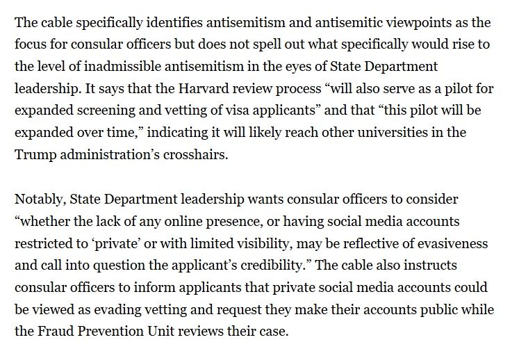 The cable specifically identifies antisemitism and antisemitic viewpoints as the focus for consular officers but does not spell out what specifically would rise to the level of inadmissible antisemitism in the eyes of State Department leadership. It says that the Harvard review process “will also serve as a pilot for expanded screening and vetting of visa applicants” and that “this pilot will be expanded over time,” indicating it will likely reach other universities in the Trump administration’s crosshairs.

Notably, State Department leadership wants consular officers to consider “whether the lack of any online presence, or having social media accounts restricted to ‘private’ or with limited visibility, may be reflective of evasiveness and call into question the applicant’s credibility.” The cable also instructs consular officers to inform applicants that private social media accounts could be viewed as evading vetting and request they make their accounts public while the Fraud Prevention Unit reviews their case.