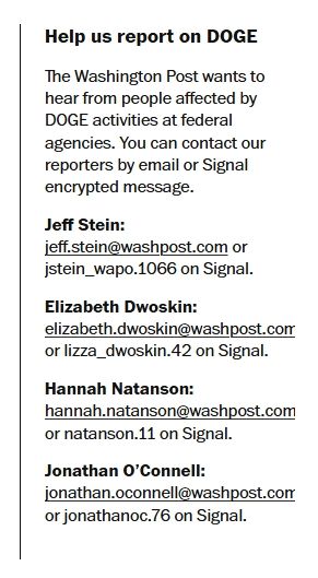 Help us report on DOGE
The Washington Post wants to hear from people affected by DOGE activities at federal agencies. You can contact our reporters by email or Signal encrypted message.
Jeff Stein: jeff.stein@washpost.com or jstein_wapo.1066⁩ on Signal.
Elizabeth Dwoskin: elizabeth.dwoskin@washpost.com or lizza_dwoskin.42 on Signal.
Hannah Natanson: hannah.natanson@washpost.com or natanson.11 on Signal.
Jonathan O’Connell: jonathan.oconnell@washpost.com or jonathanoc.76 on Signal.