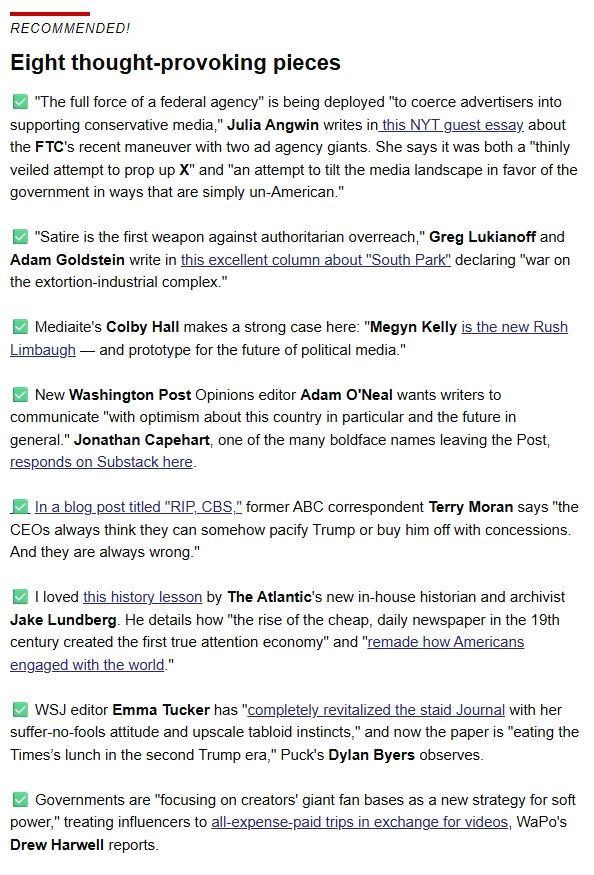 
Eight thought-provoking pieces

✅ "The full force of a federal agency" is being deployed "to coerce advertisers into supporting conservative media," Julia Angwin writes in this NYT guest essay about the FTC's recent maneuver with two ad agency giants. She says it was both a "thinly veiled attempt to prop up X" and "an attempt to tilt the media landscape in favor of the government in ways that are simply un-American."

 

✅ "Satire is the first weapon against authoritarian overreach," Greg Lukianoff and Adam Goldstein write in this excellent column about "South Park" declaring "war on the extortion-industrial complex."

 

✅ Mediaite's Colby Hall makes a strong case here: "Megyn Kelly is the new Rush Limbaugh — and prototype for the future of political media."

 

✅ New Washington Post Opinions editor Adam O'Neal wants writers to communicate "with optimism about this country in particular and the future in general." Jonathan Capehart, one of the many boldface names leaving the Post, responds on Substack here.

 

✅ In a blog post titled "RIP, CBS," former ABC correspondent Terry Moran says "the CEOs always think they can somehow pacify Trump or buy him off with concessions. And they are always wrong."

 

✅ I loved this history lesson by The Atlantic's new in-house historian and archivist Jake Lundberg. He details how "the rise of the cheap, daily newspaper in the 19th century created the first true attention economy" and "remade how Americans engaged with the world."

 

✅ WSJ editor Emma Tucker has "completely revitalized the staid Journal with her suffer-no-fools attitude and upscale tabloid instincts," and now the paper is "eating the Times’s lunch in the second Trump era," Puck's Dylan Byers observes. 

 

✅ Governments are "focusing on creators' giant fan bases as a new strategy for soft power," treating influencers to all-expense-paid trips in exchange for videos, WaPo's Drew Harwell reports.