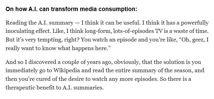 On how A.I. can transform media consumption:
Reading the A.I. summary — I think it can be useful. I think it has a powerfully inoculating effect. Like, I think long-form, lots-of-episodes TV is a waste of time. But it’s very tempting, right? You watch an episode and you’re like, “Oh, geez, I really want to know what happens here.”
And so I discovered a couple of years ago, obviously, that the solution is you immediately go to Wikipedia and read the entire summary of the season, and then you’re cured of the desire to watch any more episodes. So there is a therapeutic benefit to A.I. summaries.
