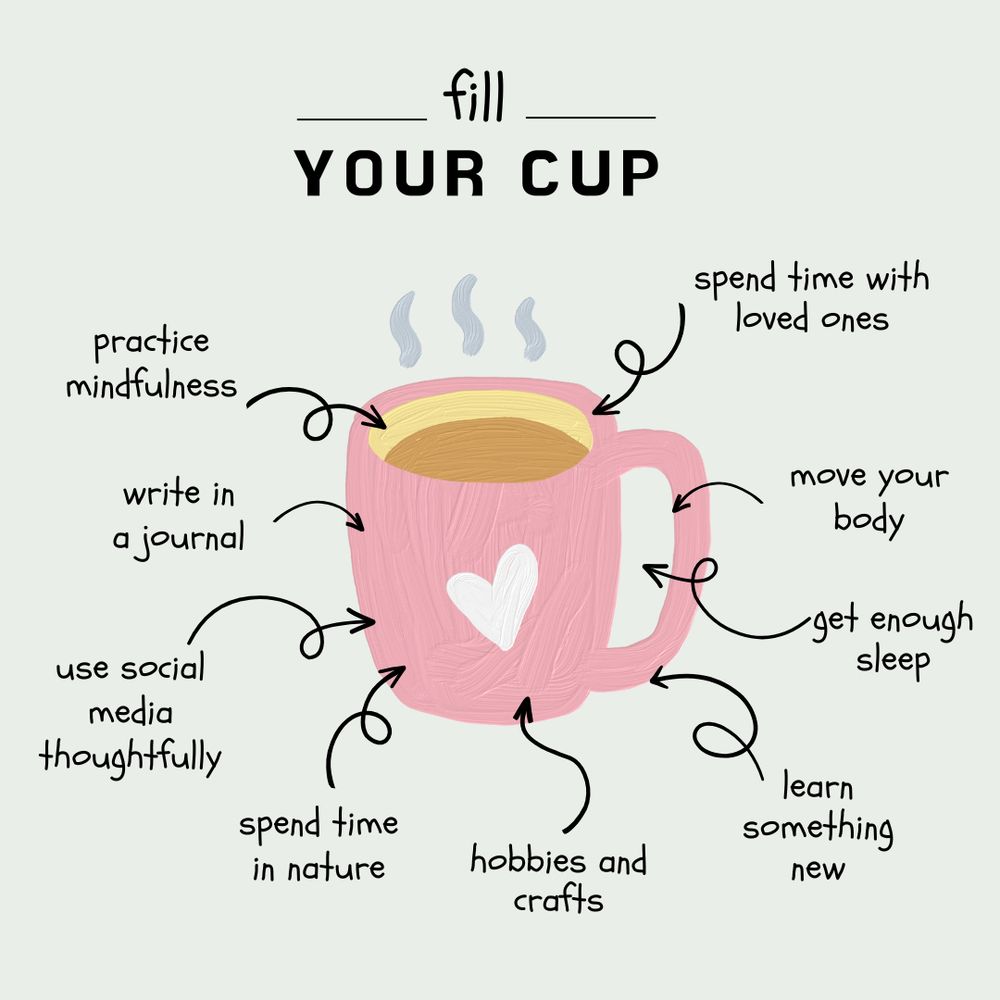 Fill your cup: practice mindfulness, write in a journal, use social media thoughtfully, spend time in nature, hobbies and crafts, learn something new, get enough sleep, move your body, and spend time with loved ones. 