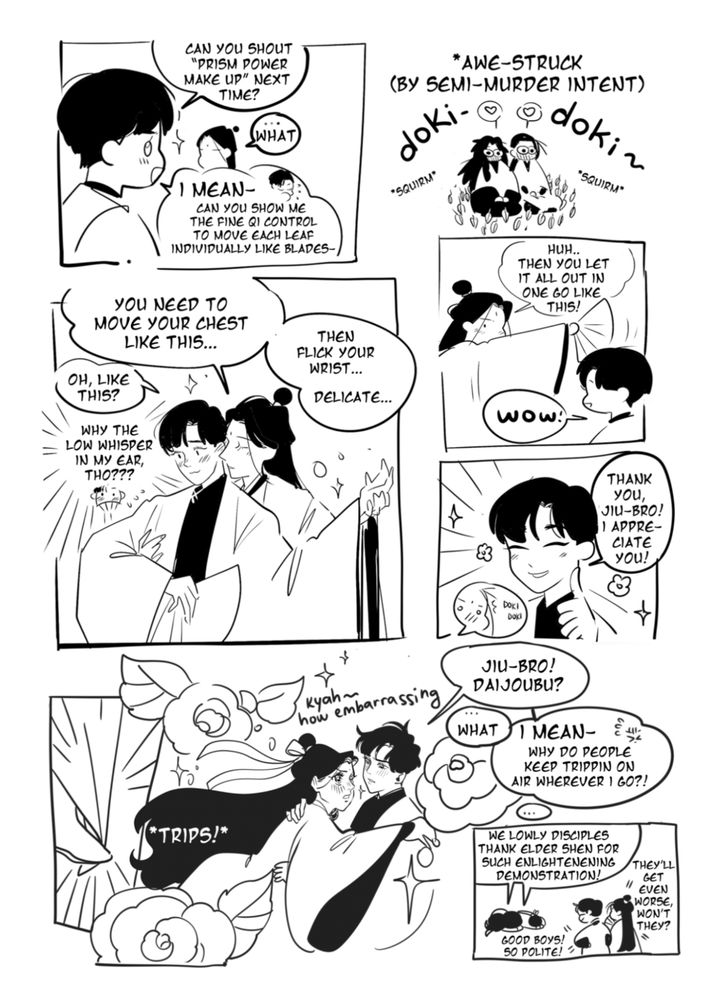 Panel 01: sy says "can you shout prism power make up next time?" to what sj doesn't understand, then he continues "i mean! can you show me the fine qi control to move each leaf individually like blades-"/ panel 02: has the boys kneeling on ground, surrounded by leaves-knives, blushing and squirming impressed; panel 03: sj is handsy touching sy to teach him the qi blow whispering "you need to move your chest like this, then flick your wrist, delicate... then you let it all out in one go like this"; sy smiles pretty saying "thank you, jiu-bro! I appreciate you!; sj get's so flustered he trips on air and fall shoujo protag styles, moaning "kyah, how embarrassing"; sy asks: "jiu-bro! daijoubu?" then continues bc sj doesnt know what it meas "i mean! why do people keep tripping on air?"; Last panel has the disciples knowtowing and saying "we lowly disciples thank elder shen for such enlightening demonstration!", to that sy says "good boys! so polite!" and sj says "they'll get even worse won't they?"