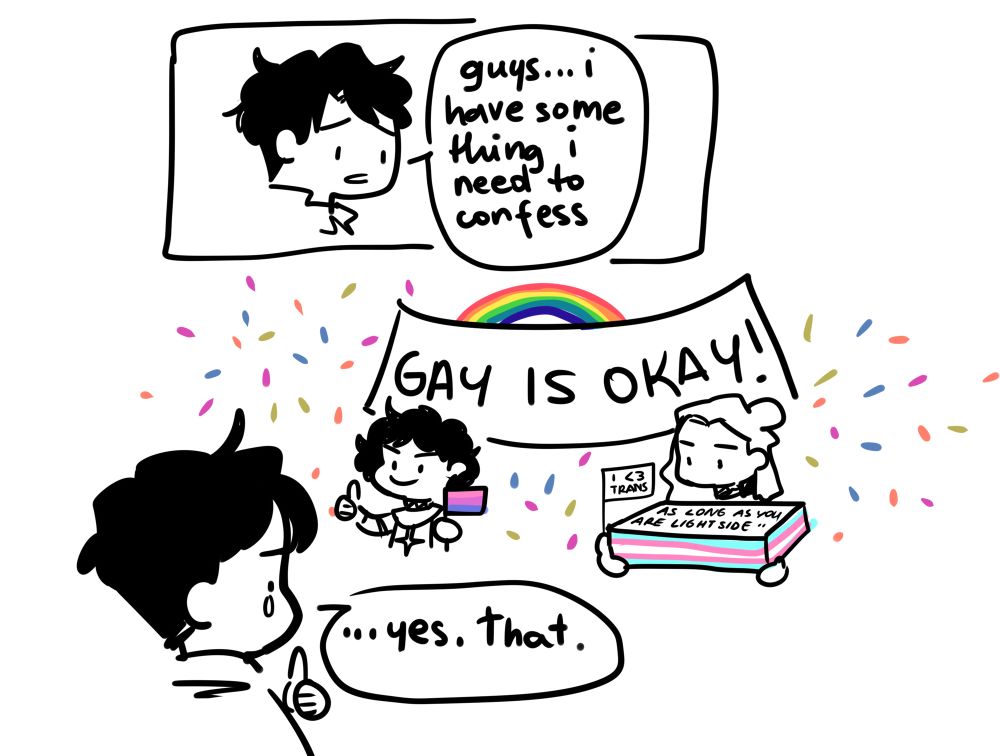 A 2 panels comic;
1) Will says "guys... i have something i need to confess"
2) Violet and Cyprian hold a "gay is okay" banner; Violelt has thumbs up and holds a small bi flag; Cyprian has a cake with trans flag colors, a small flg saying "i love trans" and on the cake, it's written "as long as you're light side". Will tears up and says "....yes,that..."