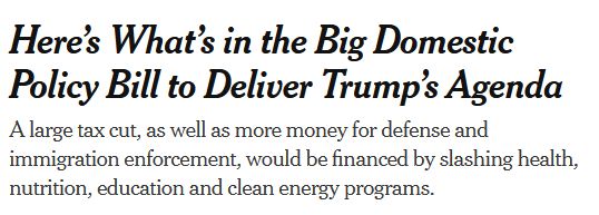 Screen shot of a NYTimes headline: “Here’s What’s in the Big Domestic Policy Bill to Deliver Trump’s Agenda

A large tax cut, as well as more money for defense and immigration enforcement, would be financed by slashing health, nutrition, education and clean energy programs.”