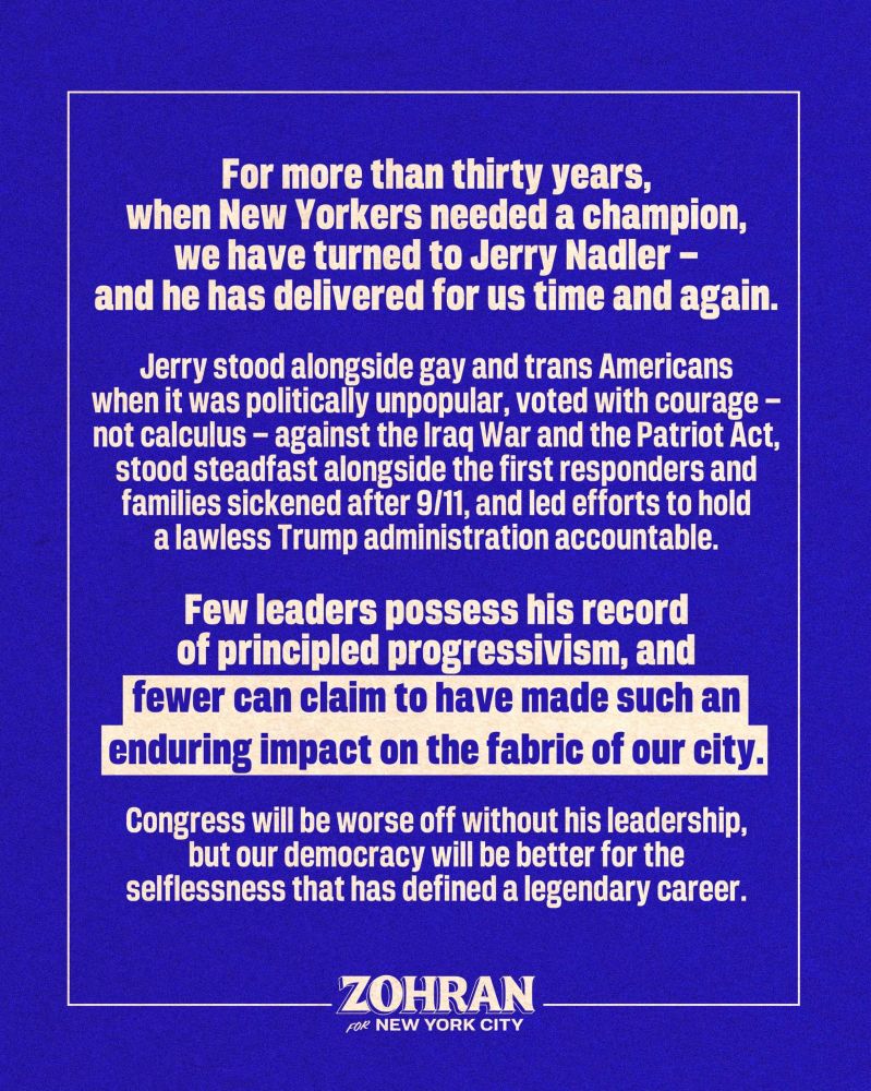 “For more than thirty years, when New Yorkers needed a champion, we have turned to Jerry Nadler—and he has delivered for us time and again. Jerry stood alongside gay and trans Americans when it was politically unpopular, voted with courage—not calculus—against the Iraq War and the Patriot Act, stood steadfast alongside the first responders and families sickened after 9/11, and led efforts to hold a lawless Trump administration accountable. Few leaders possess his record of principled progressivism, and fewer can claim to have made such an enduring impact on the fabric of our city. Congress will be worse off without his leadership, but our democracy will be better for the selflessness that has defined a legendary career.”