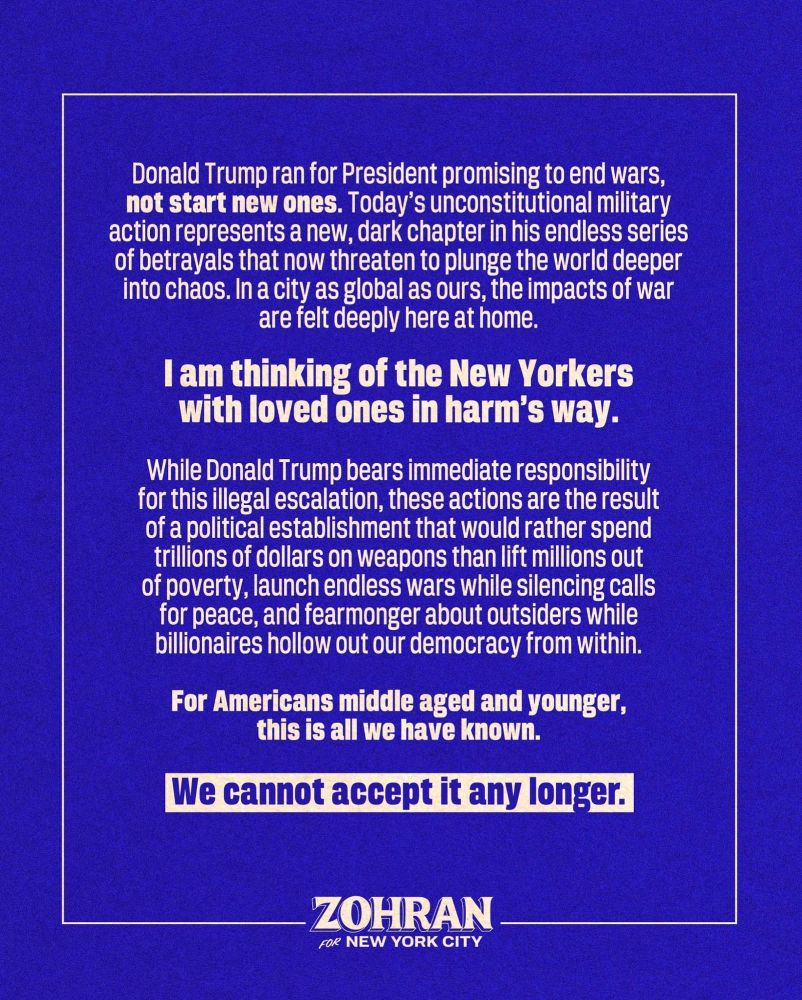 Donald Trump ran for President promising to end wars, not start new ones. Today’s unconstitutional military action represents a new, dark chapter in his endless series of betrayals that now threaten to plunge the world deeper into chaos. In a city as global as ours, the impacts of war are felt deeply here at home. I am thinking of the New Yorkers with loved ones in harm’s way. 

While Donald Trump bears immediate responsibility for this illegal escalation, these actions are the result of a political establishment that would rather spend trillions of dollars on weapons than lift millions out of poverty, launch endless wars while silencing calls for peace, and fearmonger about outsiders while billionaires hollow out our democracy from within. 

For Americans middle aged and younger, this is all we have known. We cannot accept it any longer. 