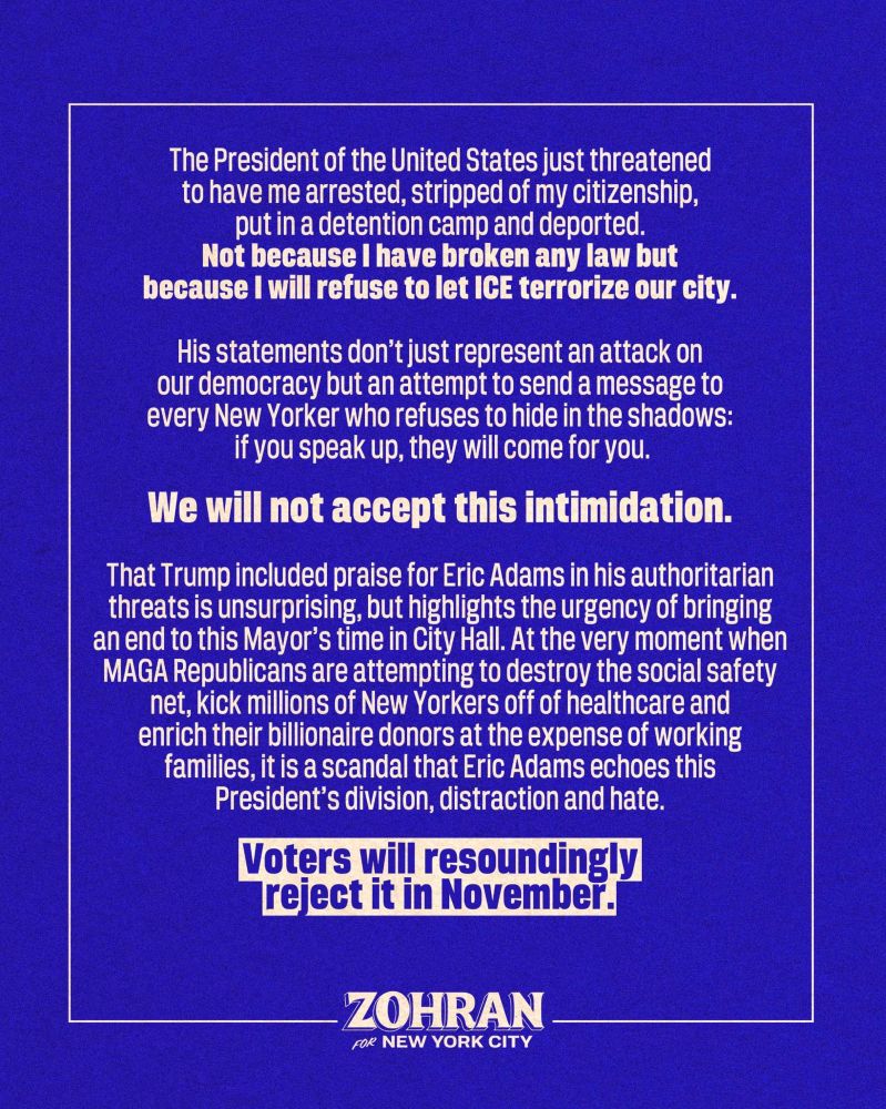 The President of the United States just threatened to have me arrested, stripped of my citizenship, put in a detention camp and deported. Not because I have broken any law but because I will refuse to let ICE terrorize our city.

His statements don’t just represent an attack on our democracy but an attempt to send a message to every New Yorker who refuses to hide in the shadows: if you speak up, they will come for you. We will not accept this intimidation.

That Trump included praise for Eric Adams in his authoritarian threats is unsurprising, but highlights the urgency of bringing an end to this Mayor’s time in City Hall. At the very moment when MAGA Republicans are attempting to destroy the social safety net, kick millions of New Yorkers off of healthcare and enrich their billionaire donors at the expense of working families, it is a scandal that Eric Adams echoes this President’s division, distraction and hate. 

Voters will resoundingly reject it in November.