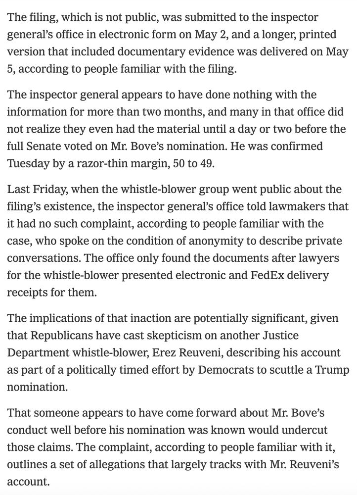 The filing, which is not public, was submitted to the inspector general’s office in electronic form on May 2, and a longer, printed version that included documentary evidence was delivered on May 5, according to people familiar with the filing.

The inspector general appears to have done nothing with the information for more than two months, and many in that office did not realize they even had the material until a day or two before the full Senate voted on Mr. Bove’s nomination. He was confirmed Tuesday by a razor-thin margin, 50 to 49.

Last Friday, when the whistle-blower group went public about the filing’s existence, the inspector general’s office told lawmakers that it had no such complaint, according to people familiar with the case, who spoke on the condition of anonymity to describe private conversations. The office only found the documents after lawyers for the whistle-blower presented electronic and FedEx delivery receipts for them.

The implications of that inaction are potentially significant, given that Republicans have cast skepticism on another Justice Department whistle-blower, Erez Reuveni, describing his account as part of a politically timed effort by Democrats to scuttle a Trump nomination.

That someone appears to have come forward about Mr. Bove’s conduct well before his nomination was known would undercut those claims. The complaint, according to people familiar with it, outlines a set of allegations that largely tracks with Mr. Reuveni’s account.