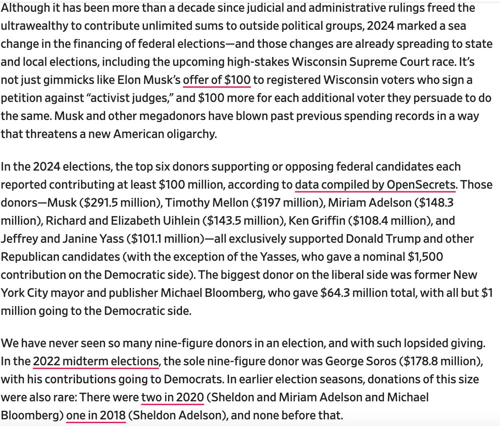 Although it has been more than a decade since judicial and administrative rulings freed the ultrawealthy to contribute unlimited sums to outside political groups, 2024 marked a sea change in the financing of federal elections—and those changes are already spreading to state and local elections, including the upcoming high-stakes Wisconsin Supreme Court race. It’s not just gimmicks like Elon Musk’s offer of $100 to registered Wisconsin voters who sign a petition against “activist judges,” and $100 more for each additional voter they persuade to do the same. Musk and other megadonors have blown past previous spending records in a way that threatens a new American oligarchy.

In the 2024 elections, the top six donors supporting or opposing federal candidates each reported contributing at least $100 million, according to data compiled by OpenSecrets. Those donors—Musk ($291.5 million), Timothy Mellon ($197 million), Miriam Adelson ($148.3 million), Richard and Elizabeth Uihlein ($143.5 million), Ken Griffin ($108.4 million), and Jeffrey and Janine Yass ($101.1 million)—all exclusively supported Donald Trump and other Republican candidates (with the exception of the Yasses, who gave a nominal $1,500 contribution on the Democratic side). The biggest donor on the liberal side was former New York City mayor and publisher Michael Bloomberg, who gave $64.3 million total, with all but $1 million going to the Democratic side.

We have never seen so many nine-figure donors in an election, and with such lopsided giving. In the 2022 midterm elections, the sole nine-figure donor was George Soros ($178.8 million), with his contributions going to Democrats. In earlier election seasons, donations of this size were also rare: There were two in 2020 (Sheldon and Miriam Adelson and Michael Bloomberg) one in 2018 (Sheldon Adelson), and none before that.