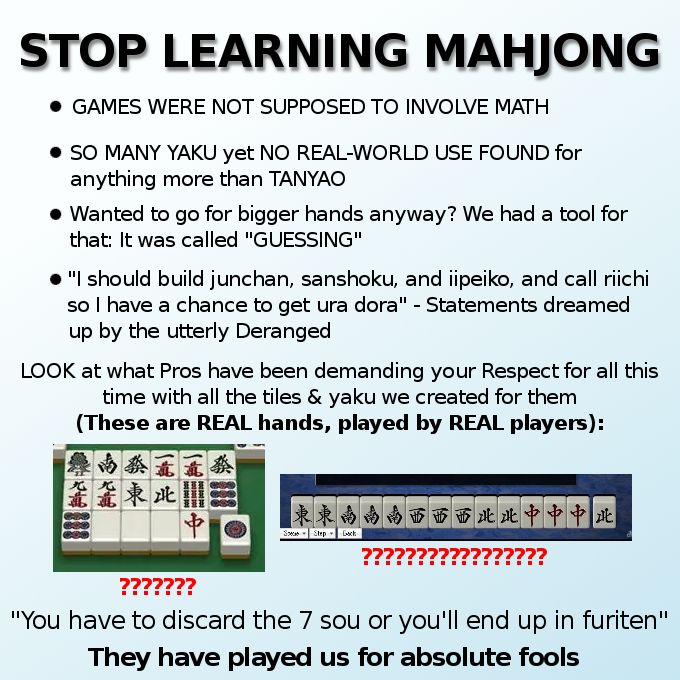 Stop learning mahjong!

-games were not supposed to involve math
-so many yaku yet no real-world use found for anything more than tanyao
-wanted to go for bigger hands anyway? we had a tool for that: it was called "guessing"
-"i should build junchan, sanshoku, and iipeiko, and call riichi so i have a chance to get ura dora" -statements dreamed up by the utterly deranged

look what pros have been demanding your respect for all this time with all the tiles and yaku we created for them
(these are real hands, played by real players):
[image of someones discards filled with only terminals and honors. many question marks are below] [image of a winning hand that only has groups made of every wind and a dragon. many more question marks below.]

"you have to discard the 7 sou or you'll end up in furiten" they have played us for absolute fools