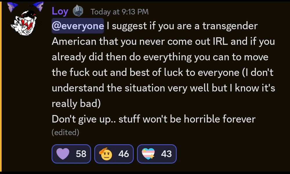 A discord message from the sender "Loy" it reads "@everyone I suggest if you are a transgender American that you never come out IRL and if you already did then do everything you can to move the fuck out and best of luck to everyone (I don't understand the situation very well but I know it's really bad)

Don't give up.. stuff won't be horrible forever"