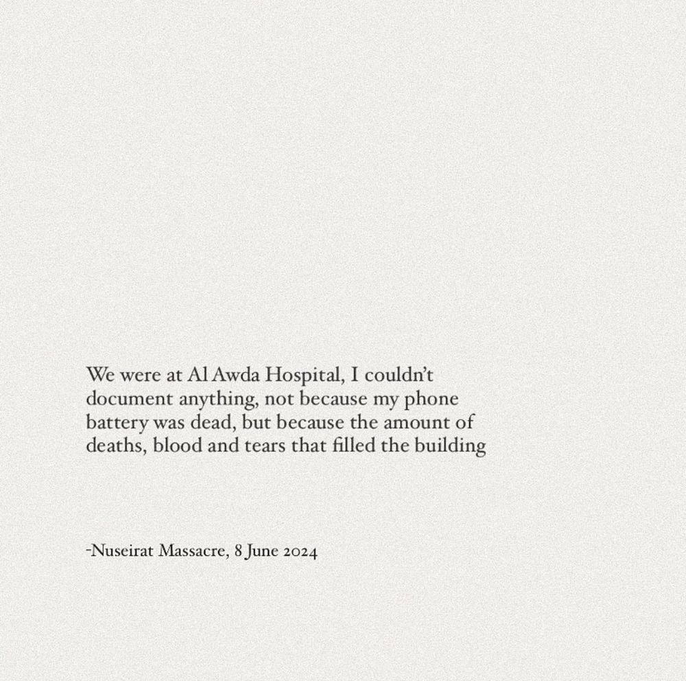 We were at Al Awda Hospital, I couldn't document anything, not because my phone battery was dead, but because the amount of deaths, blood and tears that filled the building
-Nuseirat Massacre, 8 June 2024