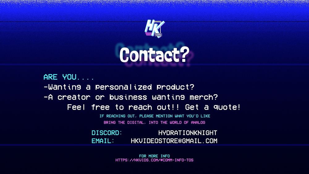 Contact?
Are you....
- Wanting a personalized product?
- A creator or business wanting merch?
Feel free to reach out! Get a quote! (if reaching out, please mention what you'd like)
Discord - HYDRATIONKNIGHT
Email - HKVIDEOSTORE@GMAIL.COM

For more info - https://hkvideo.com/#comm-info-tos